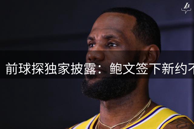 前球探独家披露：鲍文签下新约不假，但合同里藏着一条离队通道