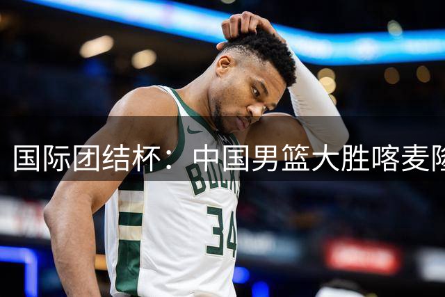 国际团结杯：中国男篮大胜喀麦隆队