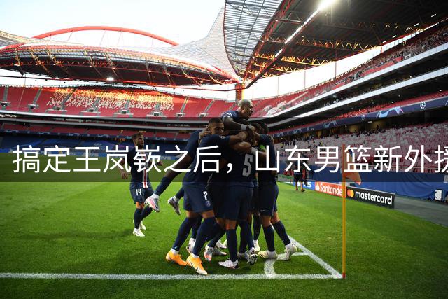 搞定王岚嵚之后，山东男篮新外援浮出水面，大概率2选1，考验邱彪