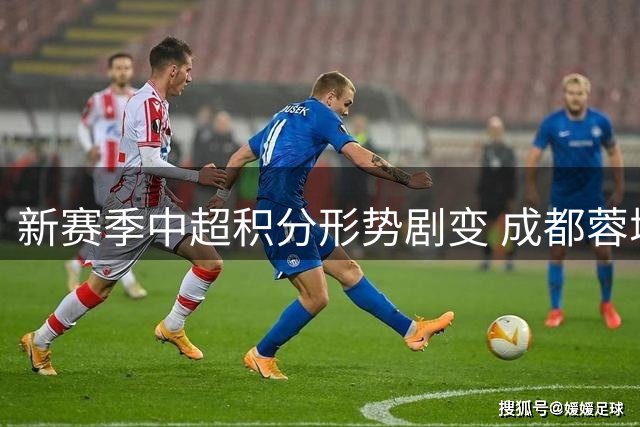 新赛季中超积分形势剧变 成都蓉城异军突起登顶