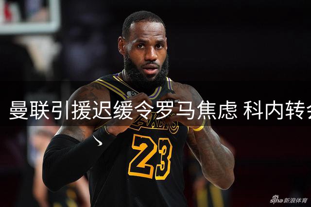 曼联引援迟缓令罗马焦虑 科内转会陷入僵局