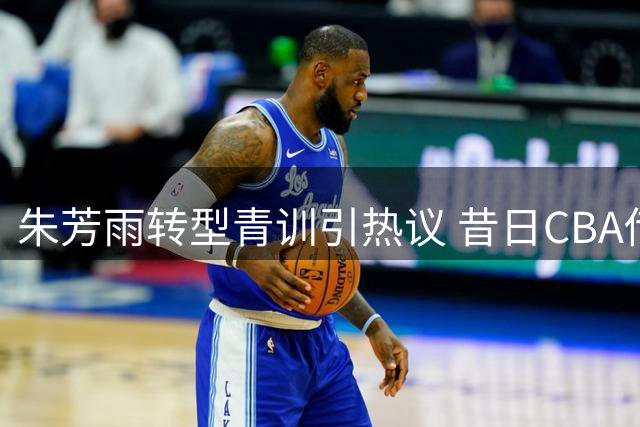 朱芳雨转型青训引热议 昔日CBA传奇开启人生下半场