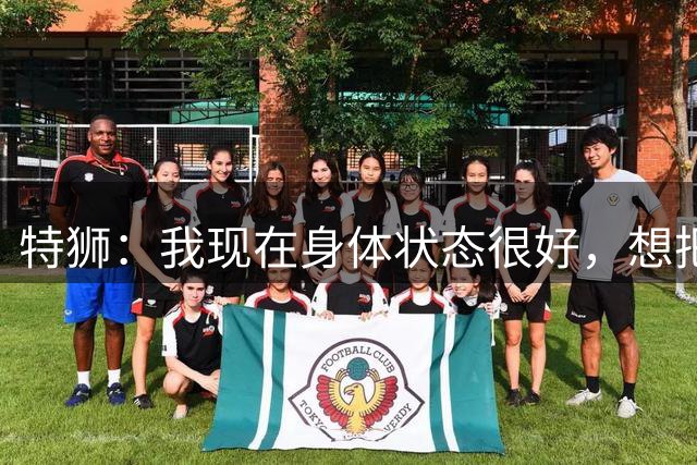 特狮：我现在身体状态很好，想把阿贾克斯带回欧洲顶尖行列
