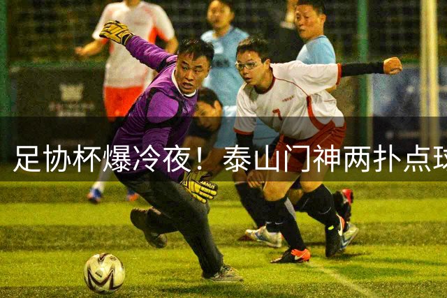 足协杯爆冷夜！泰山门神两扑点球 刘洋将功补过救主