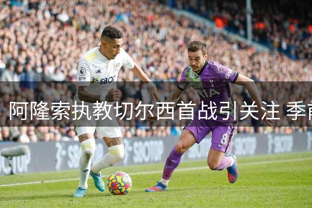 阿隆索执教切尔西首战引关注 季前赛展现战术大师风范