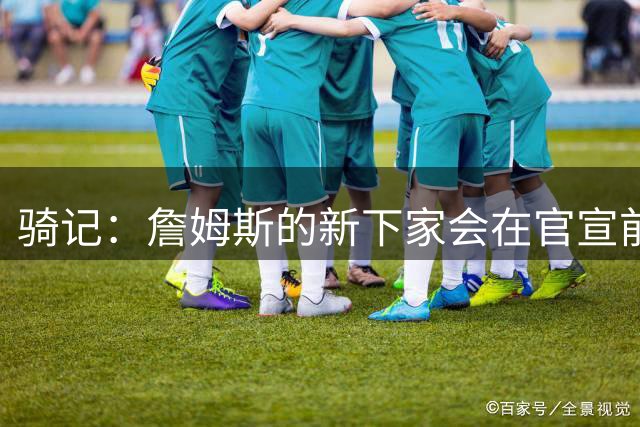 骑记：詹姆斯的新下家会在官宣前10-15分钟得知消息 仅此而已